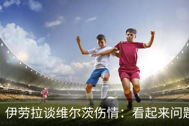 伊劳拉谈维尔茨伤情：看起来问题不大，但还需要进一步检查