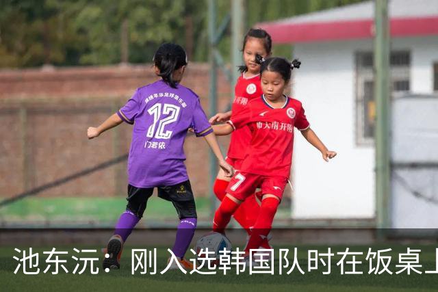 池东沅：刚入选韩国队时在饭桌上不敢说话，因为身边全是前辈