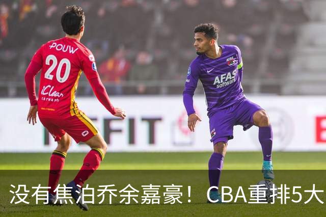 没有焦泊乔余嘉豪！CBA重排5大中锋，两老将还能打，郭士强该看清