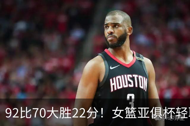 92比70大胜22分！女篮亚俱杯轻取中国台北：中国队有望冲击三连冠